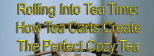 Rolling Into Tea Time: How Tea Carts Create The Perfect Cozy Tea Corner